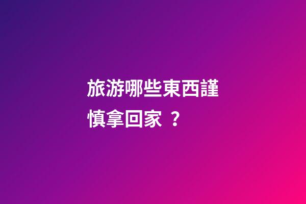 旅游哪些東西謹慎拿回家？